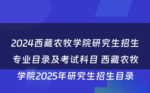 2024西藏农牧学院研究生招生专业目录及考试科目 西藏农牧学院2025年研究生招生目录