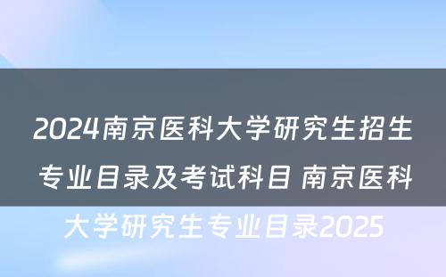 2024南京医科大学研究生招生专业目录及考试科目 南京医科大学研究生专业目录2025