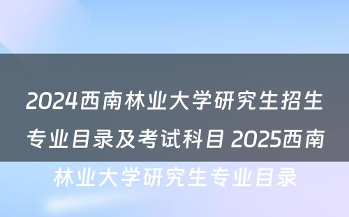 2024西南林业大学研究生招生专业目录及考试科目 2025西南林业大学研究生专业目录