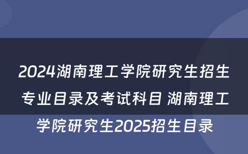 2024湖南理工学院研究生招生专业目录及考试科目 湖南理工学院研究生2025招生目录