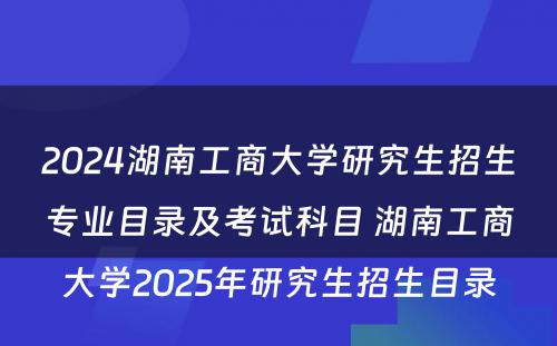 2024湖南工商大学研究生招生专业目录及考试科目 湖南工商大学2025年研究生招生目录