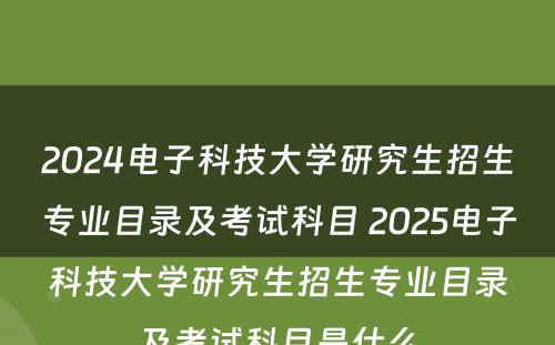 2024电子科技大学研究生招生专业目录及考试科目 2025电子科技大学研究生招生专业目录及考试科目是什么