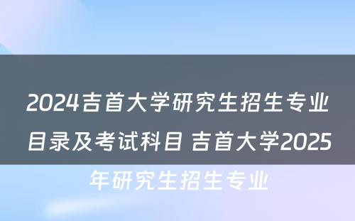 2024吉首大学研究生招生专业目录及考试科目 吉首大学2025年研究生招生专业