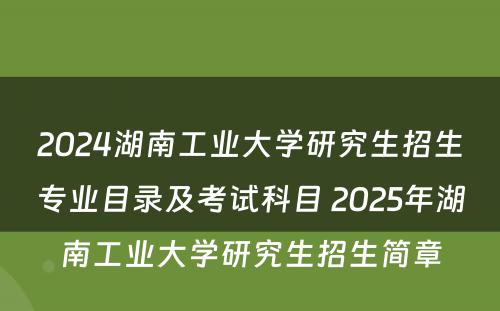 2024湖南工业大学研究生招生专业目录及考试科目 2025年湖南工业大学研究生招生简章