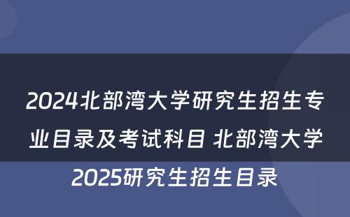 2024北部湾大学研究生招生专业目录及考试科目 北部湾大学2025研究生招生目录