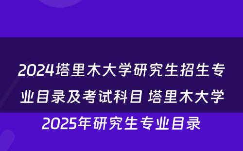 2024塔里木大学研究生招生专业目录及考试科目 塔里木大学2025年研究生专业目录