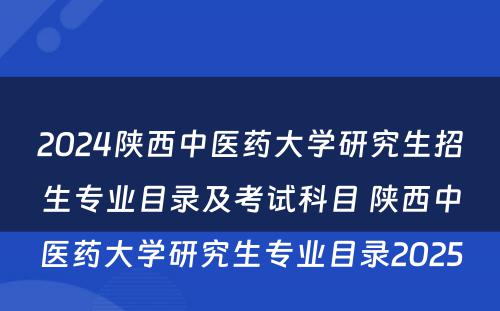 2024陕西中医药大学研究生招生专业目录及考试科目 陕西中医药大学研究生专业目录2025