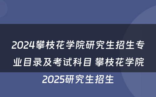 2024攀枝花学院研究生招生专业目录及考试科目 攀枝花学院2025研究生招生