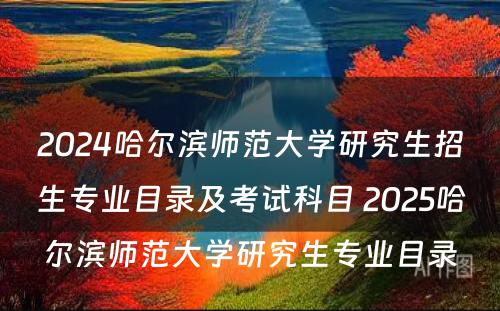 2024哈尔滨师范大学研究生招生专业目录及考试科目 2025哈尔滨师范大学研究生专业目录