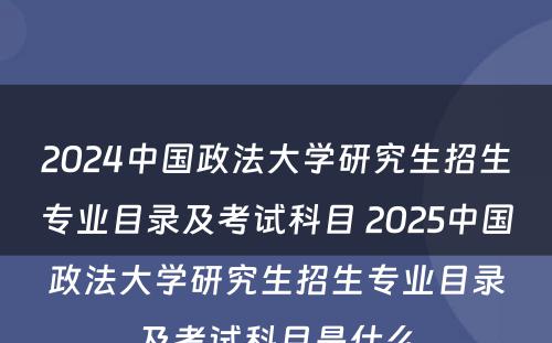 2024中国政法大学研究生招生专业目录及考试科目 2025中国政法大学研究生招生专业目录及考试科目是什么