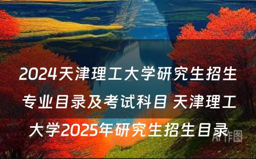 2024天津理工大学研究生招生专业目录及考试科目 天津理工大学2025年研究生招生目录