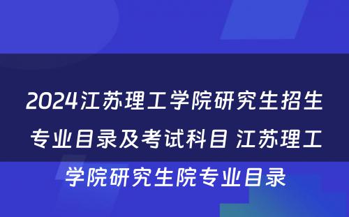 2024江苏理工学院研究生招生专业目录及考试科目 江苏理工学院研究生院专业目录