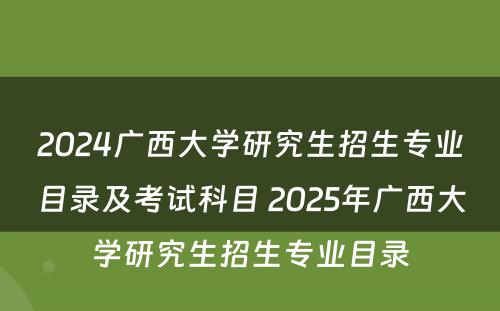 2024广西大学研究生招生专业目录及考试科目 2025年广西大学研究生招生专业目录