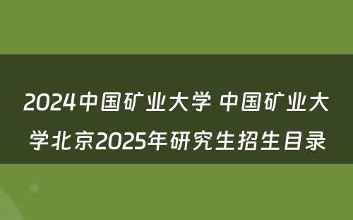 2024中国矿业大学 中国矿业大学北京2025年研究生招生目录