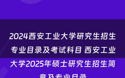 2024西安工业大学研究生招生专业目录及考试科目 西安工业大学2025年硕士研究生招生简章及专业目录