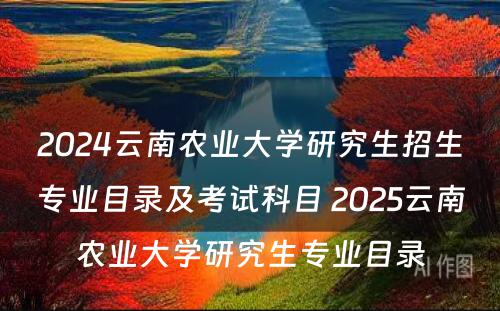 2024云南农业大学研究生招生专业目录及考试科目 2025云南农业大学研究生专业目录
