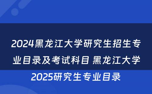 2024黑龙江大学研究生招生专业目录及考试科目 黑龙江大学2025研究生专业目录