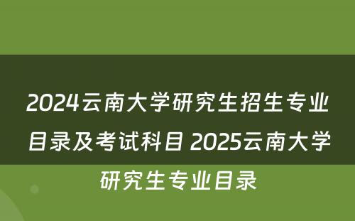2024云南大学研究生招生专业目录及考试科目 2025云南大学研究生专业目录