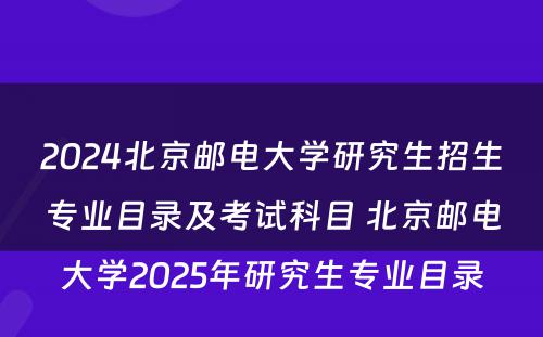 2024北京邮电大学研究生招生专业目录及考试科目 北京邮电大学2025年研究生专业目录