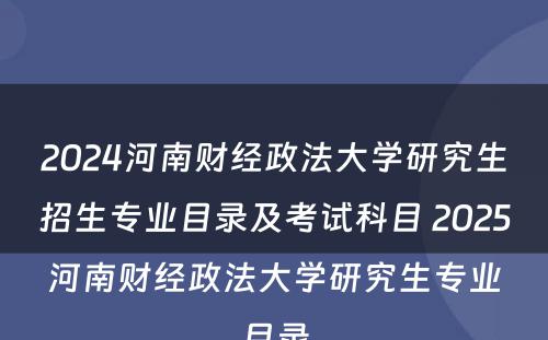 2024河南财经政法大学研究生招生专业目录及考试科目 2025河南财经政法大学研究生专业目录