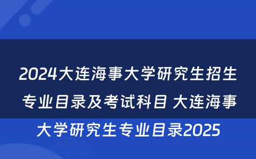 2024大连海事大学研究生招生专业目录及考试科目 大连海事大学研究生专业目录2025