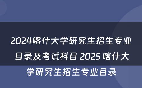 2024喀什大学研究生招生专业目录及考试科目 2025 喀什大学研究生招生专业目录