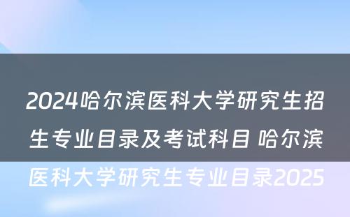 2024哈尔滨医科大学研究生招生专业目录及考试科目 哈尔滨医科大学研究生专业目录2025