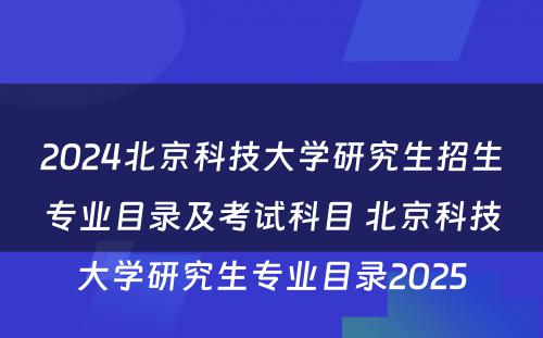 2024北京科技大学研究生招生专业目录及考试科目 北京科技大学研究生专业目录2025