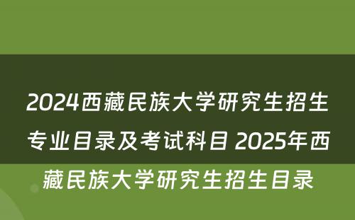 2024西藏民族大学研究生招生专业目录及考试科目 2025年西藏民族大学研究生招生目录