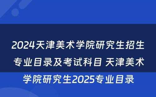 2024天津美术学院研究生招生专业目录及考试科目 天津美术学院研究生2025专业目录
