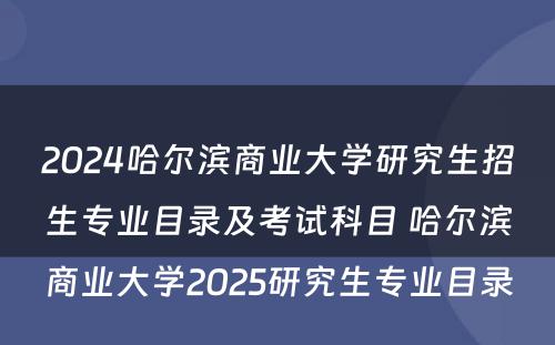 2024哈尔滨商业大学研究生招生专业目录及考试科目 哈尔滨商业大学2025研究生专业目录