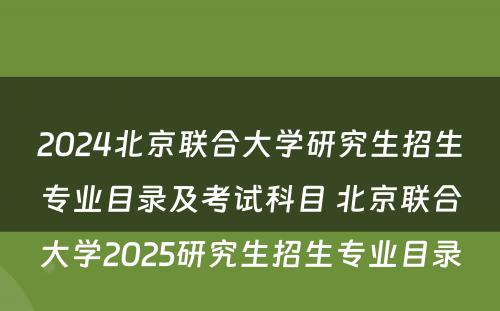2024北京联合大学研究生招生专业目录及考试科目 北京联合大学2025研究生招生专业目录