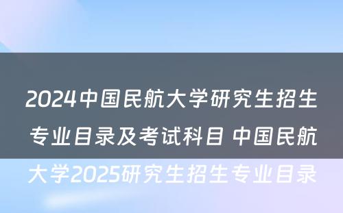 2024中国民航大学研究生招生专业目录及考试科目 中国民航大学2025研究生招生专业目录