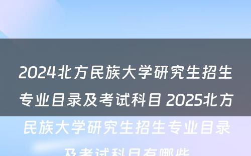 2024北方民族大学研究生招生专业目录及考试科目 2025北方民族大学研究生招生专业目录及考试科目有哪些