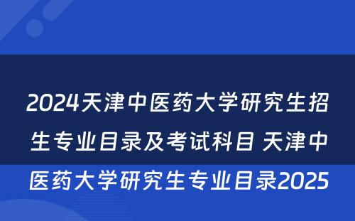 2024天津中医药大学研究生招生专业目录及考试科目 天津中医药大学研究生专业目录2025