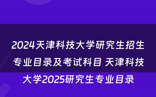 2024天津科技大学研究生招生专业目录及考试科目 天津科技大学2025研究生专业目录