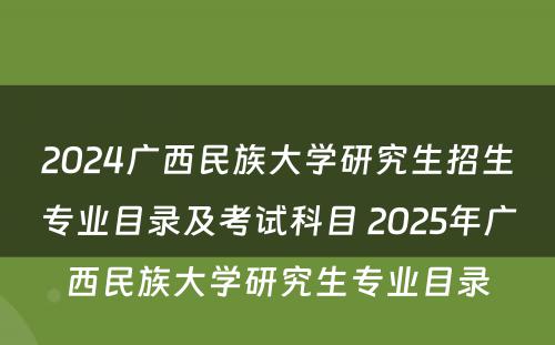 2024广西民族大学研究生招生专业目录及考试科目 2025年广西民族大学研究生专业目录