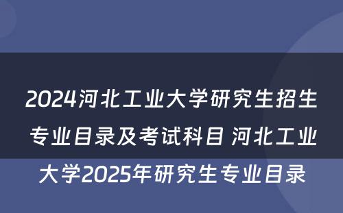 2024河北工业大学研究生招生专业目录及考试科目 河北工业大学2025年研究生专业目录