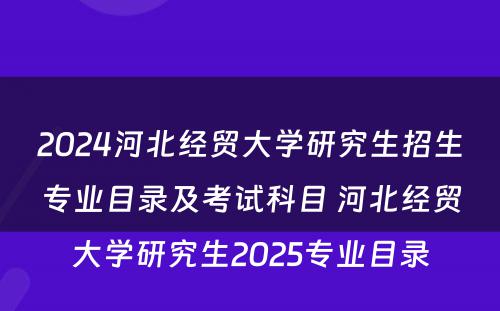 2024河北经贸大学研究生招生专业目录及考试科目 河北经贸大学研究生2025专业目录