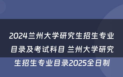 2024兰州大学研究生招生专业目录及考试科目 兰州大学研究生招生专业目录2025全日制