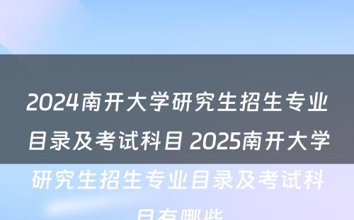 2024南开大学研究生招生专业目录及考试科目 2025南开大学研究生招生专业目录及考试科目有哪些