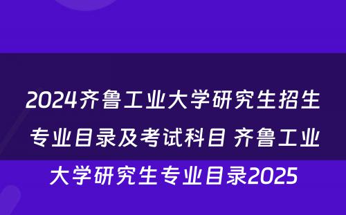 2024齐鲁工业大学研究生招生专业目录及考试科目 齐鲁工业大学研究生专业目录2025