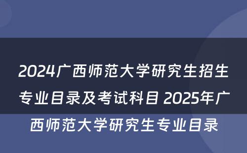 2024广西师范大学研究生招生专业目录及考试科目 2025年广西师范大学研究生专业目录