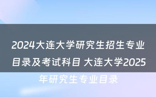 2024大连大学研究生招生专业目录及考试科目 大连大学2025年研究生专业目录