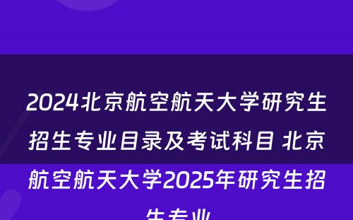 2024北京航空航天大学研究生招生专业目录及考试科目 北京航空航天大学2025年研究生招生专业