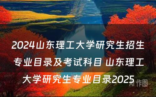 2024山东理工大学研究生招生专业目录及考试科目 山东理工大学研究生专业目录2025