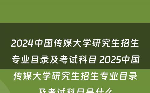 2024中国传媒大学研究生招生专业目录及考试科目 2025中国传媒大学研究生招生专业目录及考试科目是什么