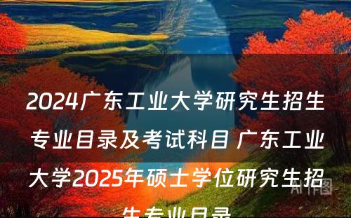 2024广东工业大学研究生招生专业目录及考试科目 广东工业大学2025年硕士学位研究生招生专业目录