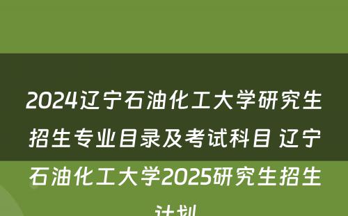 2024辽宁石油化工大学研究生招生专业目录及考试科目 辽宁石油化工大学2025研究生招生计划