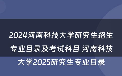 2024河南科技大学研究生招生专业目录及考试科目 河南科技大学2025研究生专业目录
